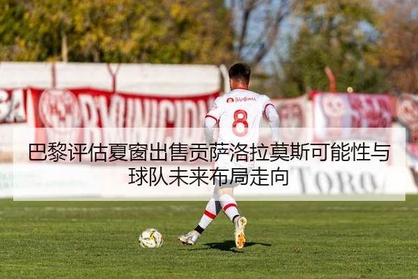 巴黎评估夏窗出售贡萨洛拉莫斯可能性与球队未来布局走向