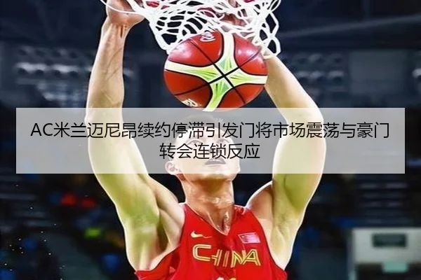 AC米兰迈尼昂续约停滞引发门将市场震荡与豪门转会连锁反应